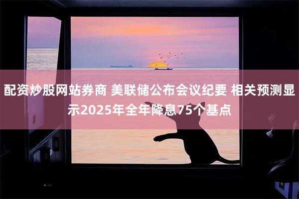 配资炒股网站券商 美联储公布会议纪要 相关预测显示2025年全年降息75个基点
