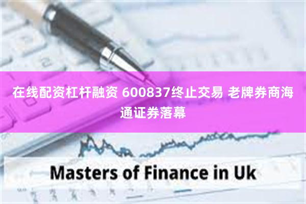在线配资杠杆融资 600837终止交易 老牌券商海通证券落幕