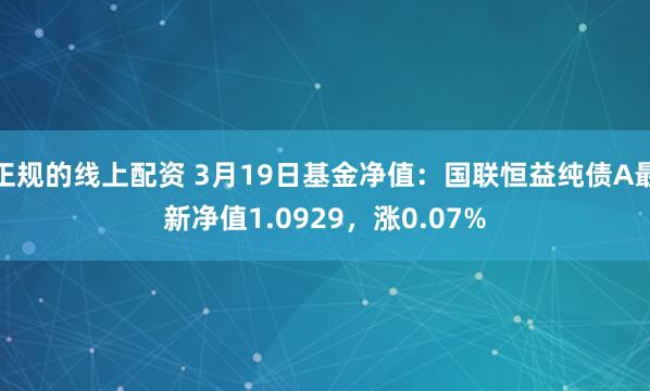 正规的线上配资 3月19日基金净值：国联恒益纯债A最新净值1.0929，涨0.07%