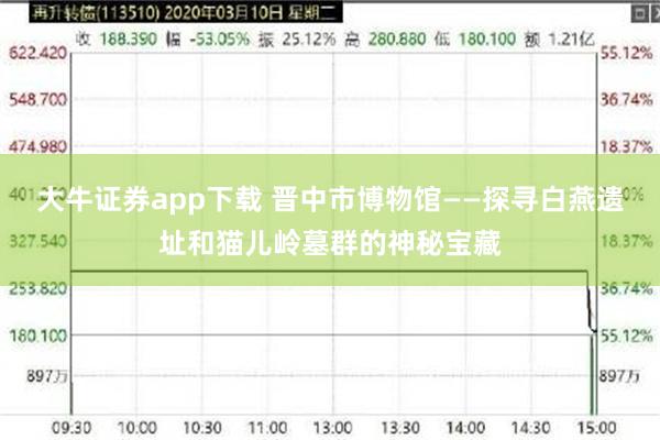 大牛证券app下载 晋中市博物馆——探寻白燕遗址和猫儿岭墓群的神秘宝藏
