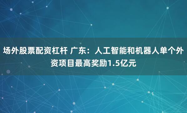 场外股票配资杠杆 广东：人工智能和机器人单个外资项目最高奖励1.5亿元