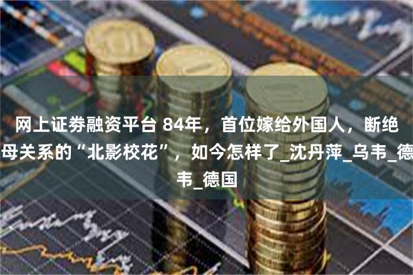网上证劵融资平台 84年，首位嫁给外国人，断绝父母关系的“北影校花”，如今怎样了_沈丹萍_乌韦_德国