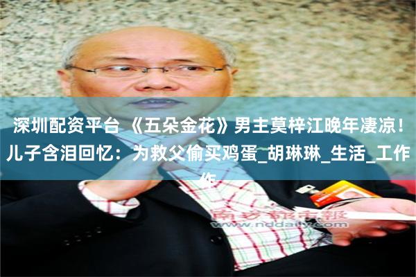 深圳配资平台 《五朵金花》男主莫梓江晚年凄凉！儿子含泪回忆：为救父偷买鸡蛋_胡琳琳_生活_工作
