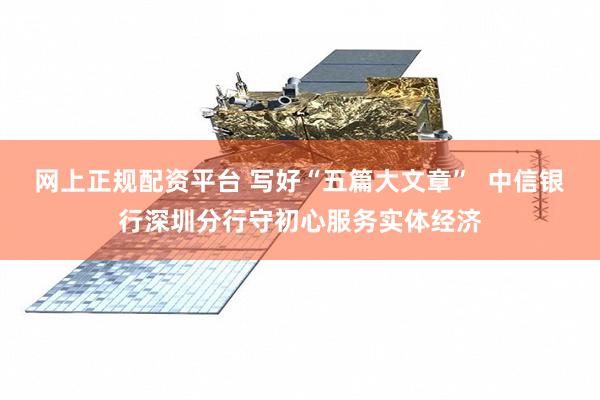网上正规配资平台 写好“五篇大文章”  中信银行深圳分行守初心服务实体经济