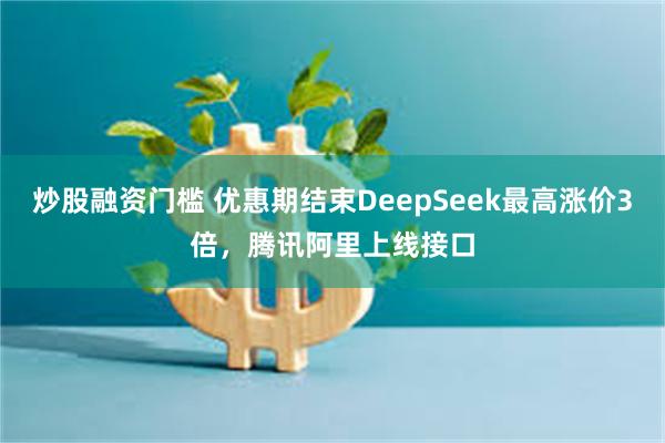 炒股融资门槛 优惠期结束DeepSeek最高涨价3倍，腾讯阿里上线接口