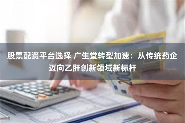股票配资平台选择 广生堂转型加速：从传统药企迈向乙肝创新领域新标杆