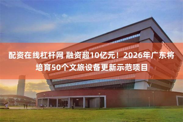 配资在线杠杆网 融资超10亿元！2026年广东将培育50个文旅设备更新示范项目