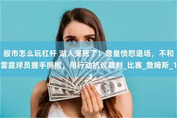 股市怎么玩杠杆 湖人冤死了！詹皇愤怒退场，不和雷霆球员握手拥抱，用行动抗议裁判_比赛_詹姆斯_1