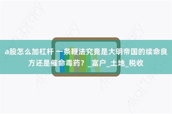 a股怎么加杠杆 一条鞭法究竟是大明帝国的续命良方还是催命毒药？_富户_土地_税收