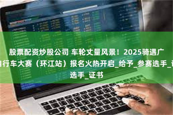 股票配资炒股公司 车轮丈量风景！2025骑遇广西自行车大赛（环江站）报名火热开启_给予_参赛选手_证书