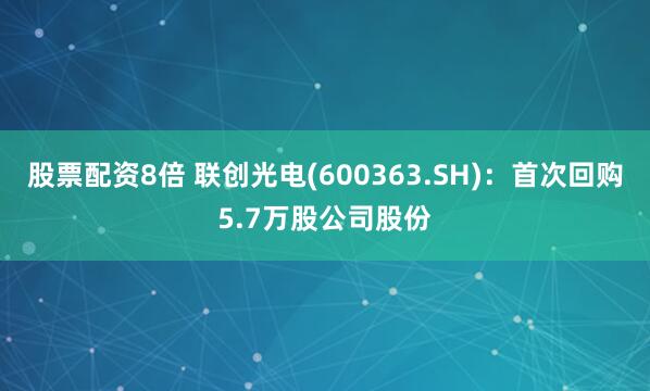 股票配资8倍 联创光电(600363.SH)：首次回购5.7万股公司股份