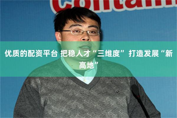 优质的配资平台 把稳人才“三维度” 打造发展“新高地”