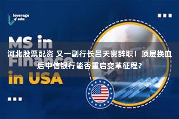河北股票配资 又一副行长吕天贵辞职！顶层换血后中信银行能否重启变革征程？