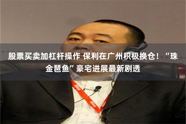 股票买卖加杠杆操作 保利在广州积极换仓！“珠金琶鱼”豪宅进展最新剧透