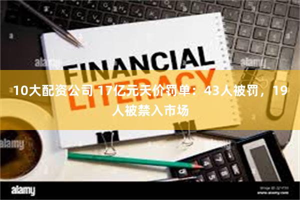 10大配资公司 17亿元天价罚单：43人被罚，19人被禁入市场
