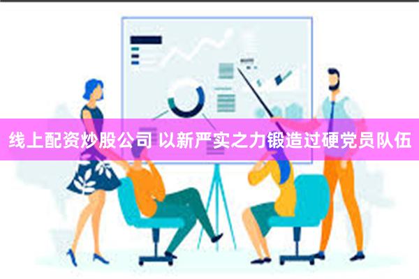 线上配资炒股公司 以新严实之力锻造过硬党员队伍
