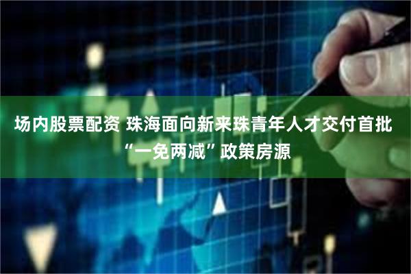 场内股票配资 珠海面向新来珠青年人才交付首批 “一免两减”政策房源
