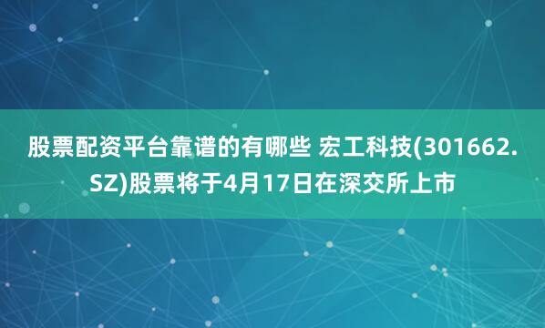 股票配资平台靠谱的有哪些 宏工科技(301662.SZ)股票将于4月17日在深交所上市