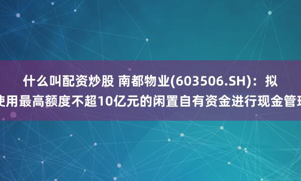 什么叫配资炒股 南都物业(603506.SH)：拟使用最高额度不超10亿元的闲置自有资金进行现金管理