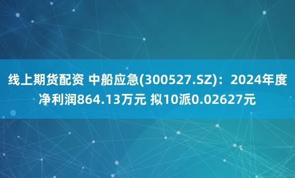 线上期货配资 中船应急(300527.SZ)：2024年度净利润864.13万元 拟10派0.02627元