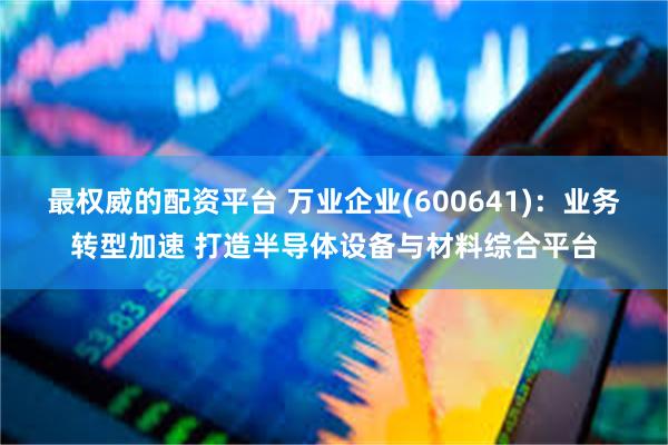 最权威的配资平台 万业企业(600641)：业务转型加速 打造半导体设备与材料综合平台