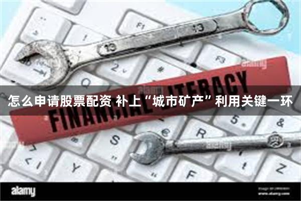 怎么申请股票配资 补上“城市矿产”利用关键一环