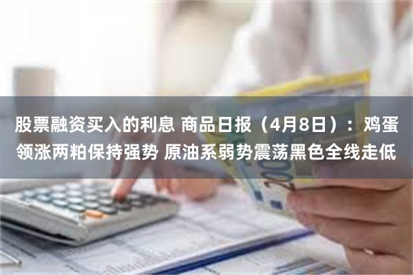 股票融资买入的利息 商品日报（4月8日）：鸡蛋领涨两粕保持强势 原油系弱势震荡黑色全线走低