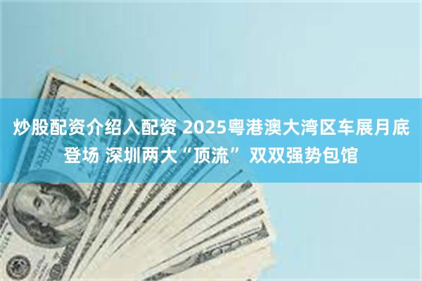 炒股配资介绍入配资 2025粤港澳大湾区车展月底登场 深圳两大“顶流” 双双强势包馆