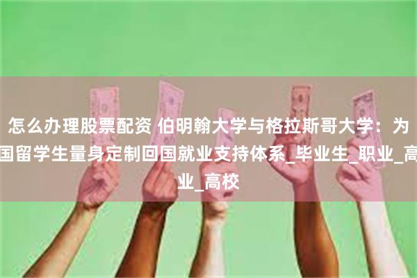 怎么办理股票配资 伯明翰大学与格拉斯哥大学：为中国留学生量身定制回国就业支持体系_毕业生_职业_高校