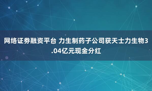 网络证劵融资平台 力生制药子公司获天士力生物3.04亿元现金分红
