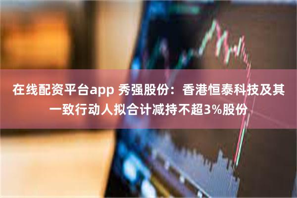 在线配资平台app 秀强股份：香港恒泰科技及其一致行动人拟合计减持不超3%股份