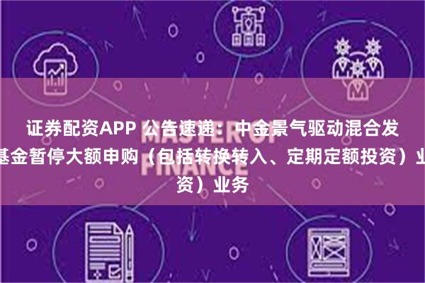 证券配资APP 公告速递：中金景气驱动混合发起基金暂停大额申购（包括转换转入、定期定额投资）业务