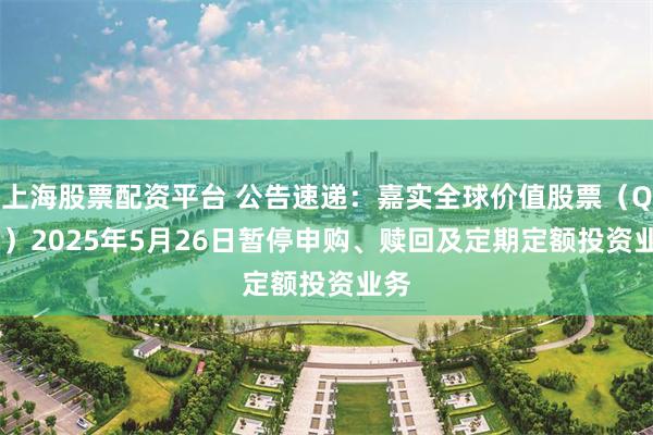 上海股票配资平台 公告速递：嘉实全球价值股票（QDII）2025年5月26日暂停申购、赎回及定期定额投资业务
