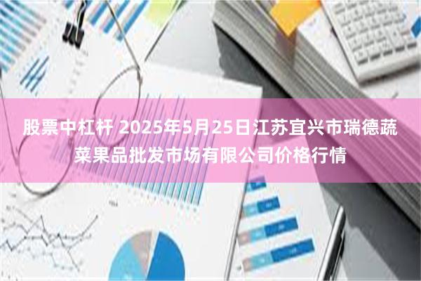 股票中杠杆 2025年5月25日江苏宜兴市瑞德蔬菜果品批发市场有限公司价格行情