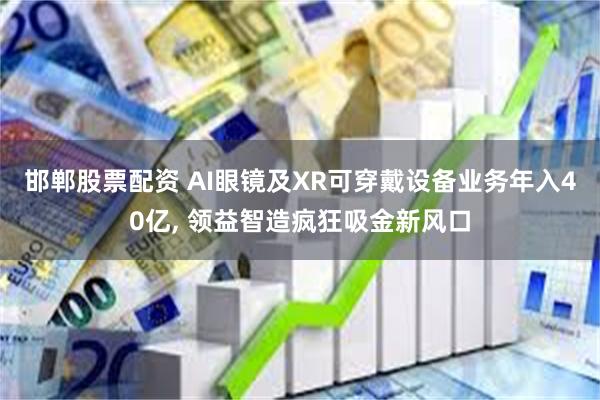 邯郸股票配资 AI眼镜及XR可穿戴设备业务年入40亿, 领益智造疯狂吸金新风口