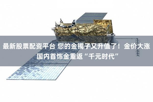 最新股票配资平台 您的金镯子又升值了！金价大涨 国内首饰金重返“千元时代”