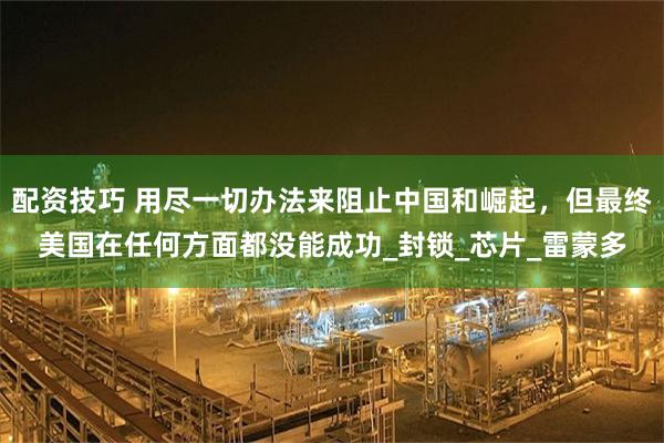 配资技巧 用尽一切办法来阻止中国和崛起，但最终美国在任何方面都没能成功_封锁_芯片_雷蒙多