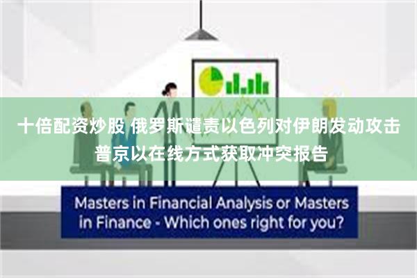 十倍配资炒股 俄罗斯谴责以色列对伊朗发动攻击 普京以在线方式获取冲突报告