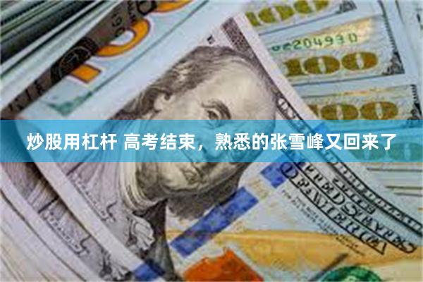 炒股用杠杆 高考结束，熟悉的张雪峰又回来了