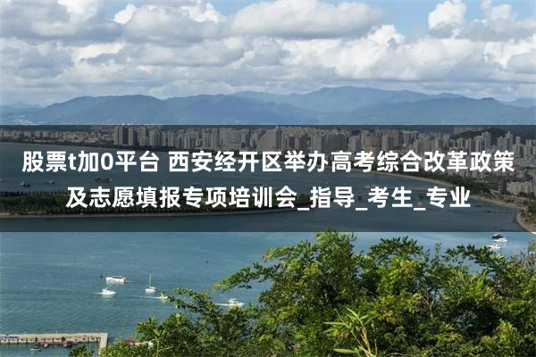 股票t加0平台 西安经开区举办高考综合改革政策及志愿填报专项培训会_指导_考生_专业