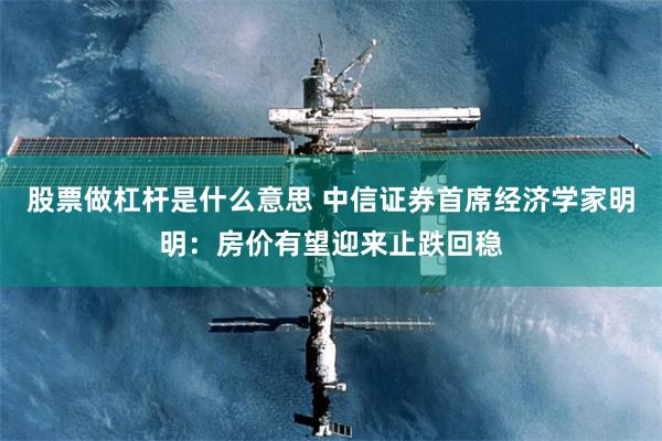 股票做杠杆是什么意思 中信证券首席经济学家明明：房价有望迎来止跌回稳