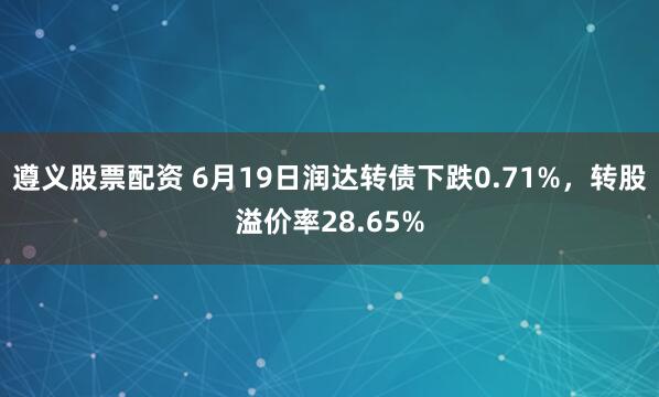 遵义股票配资 6月19日润达转债下跌0.71%，转股溢价率28.65%