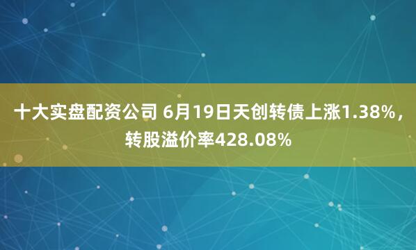 十大实盘配资公司 6月19日天创转债上涨1.38%，转股溢价率428.08%