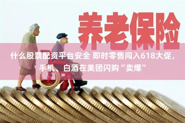 什么股票配资平台安全 即时零售闯入618大促，手机、白酒在美团闪购“卖爆”