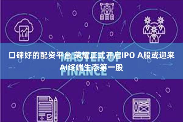 口碑好的配资平台 荣耀正式开启IPO A股或迎来AI终端生态第一股