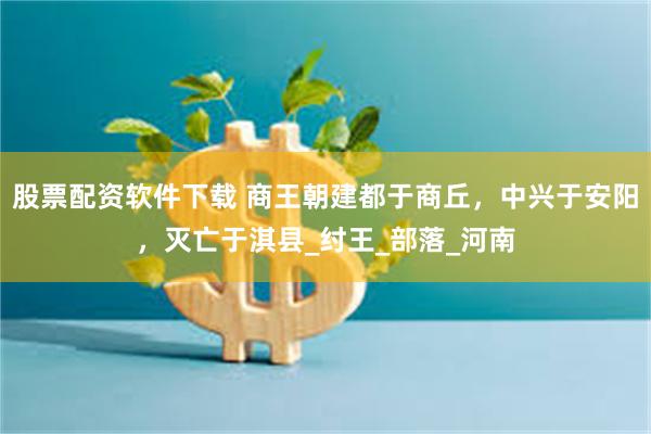 股票配资软件下载 商王朝建都于商丘，中兴于安阳，灭亡于淇县_纣王_部落_河南
