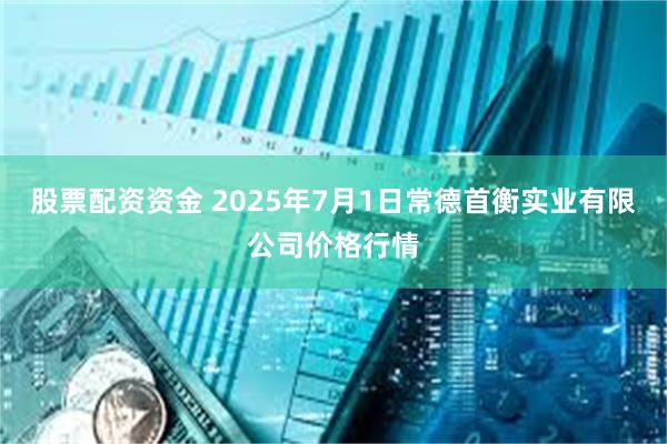 股票配资资金 2025年7月1日常德首衡实业有限公司价格行情