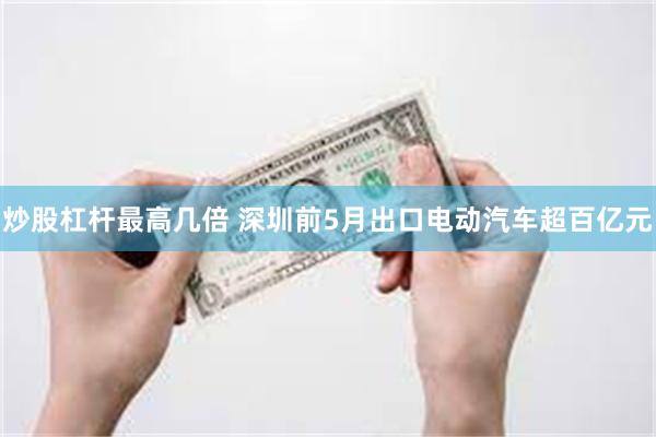 炒股杠杆最高几倍 深圳前5月出口电动汽车超百亿元
